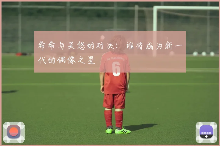 希希与吴悠的对决：谁将成为新一代的偶像之星