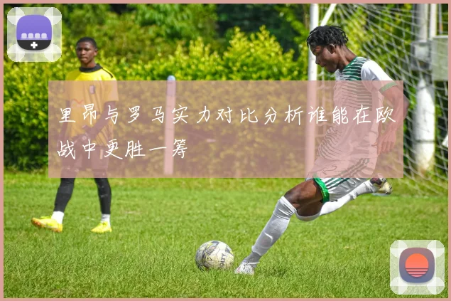 里昂与罗马实力对比分析谁能在欧战中更胜一筹