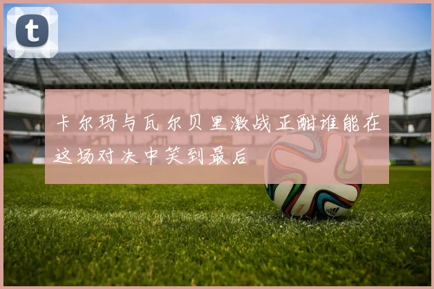 卡尔玛与瓦尔贝里激战正酣谁能在这场对决中笑到最后