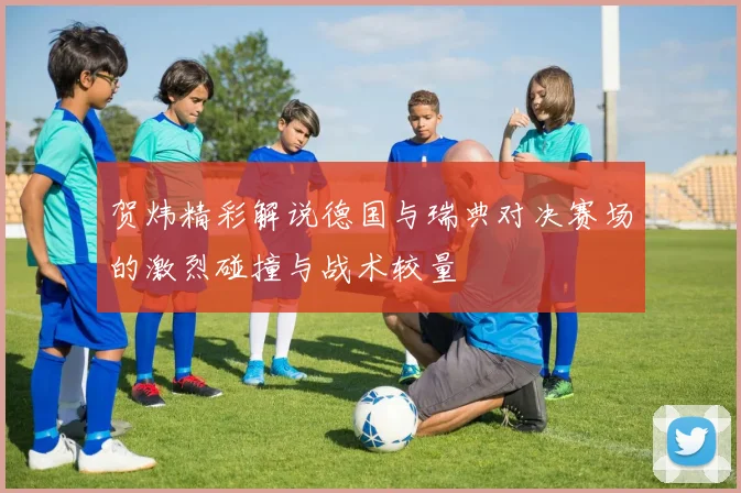贺炜精彩解说德国与瑞典对决赛场的激烈碰撞与战术较量