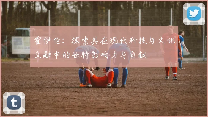 霍伊伦：探索其在现代科技与文化交融中的独特影响力与贡献