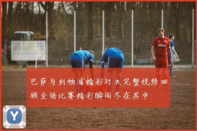 巴萨与利物浦精彩对决完整视频回顾全场比赛精彩瞬间尽在其中