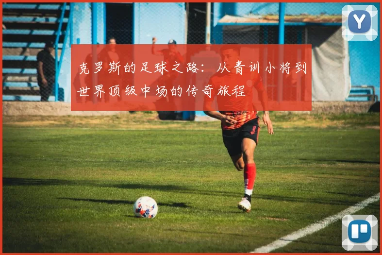 克罗斯的足球之路：从青训小将到世界顶级中场的传奇旅程
