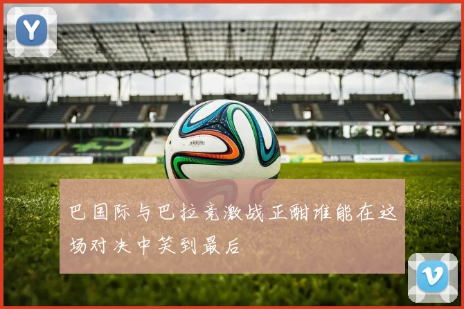 巴国际与巴拉竞激战正酣谁能在这场对决中笑到最后